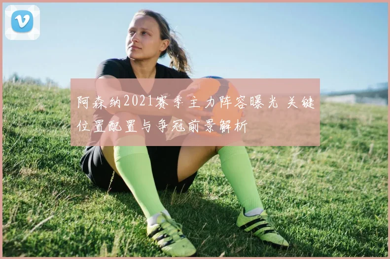 阿森纳2021赛季主力阵容曝光 关键位置配置与争冠前景解析