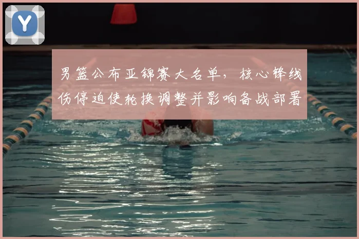 男篮公布亚锦赛大名单，核心锋线伤停迫使轮换调整并影响备战部署
