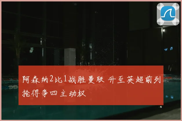 阿森纳2比1战胜曼联 升至英超前列抢得争四主动权
