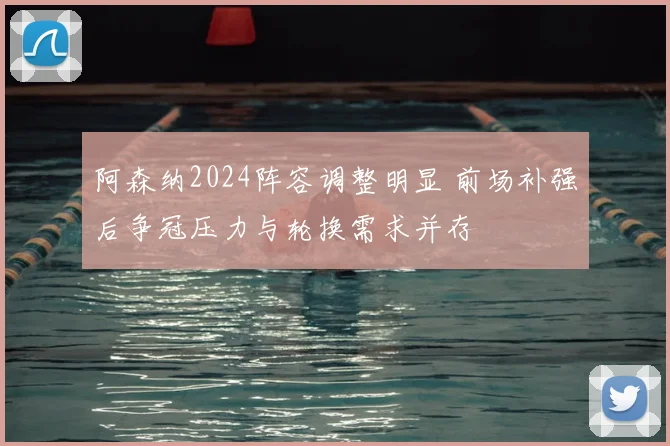 阿森纳2024阵容调整明显 前场补强后争冠压力与轮换需求并存