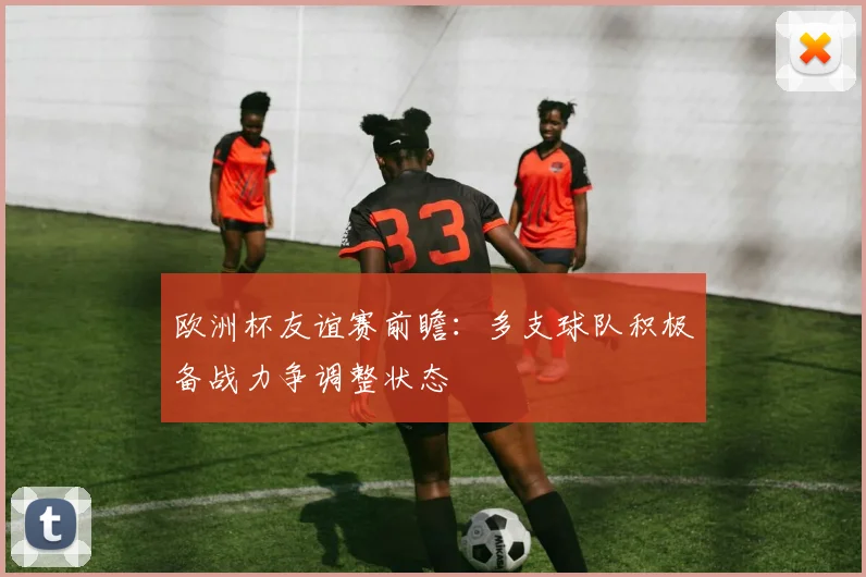欧洲杯友谊赛前瞻：多支球队积极备战力争调整状态