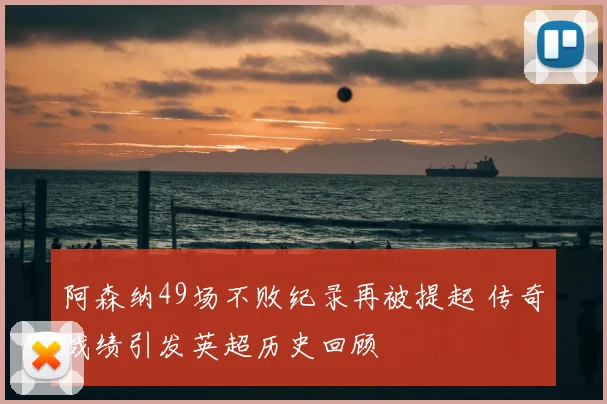 阿森纳49场不败纪录再被提起 传奇战绩引发英超历史回顾