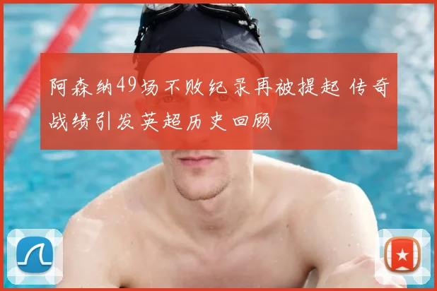 阿森纳49场不败纪录再被提起 传奇战绩引发英超历史回顾