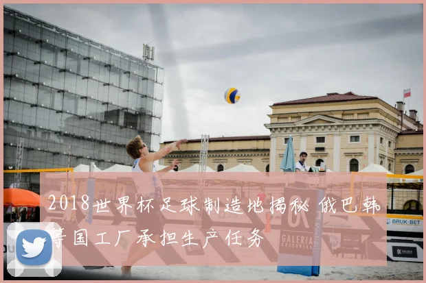 2018世界杯足球制造地揭秘 俄巴韩等国工厂承担生产任务