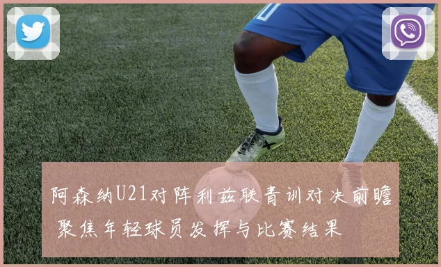 阿森纳U21对阵利兹联青训对决前瞻 聚焦年轻球员发挥与比赛结果