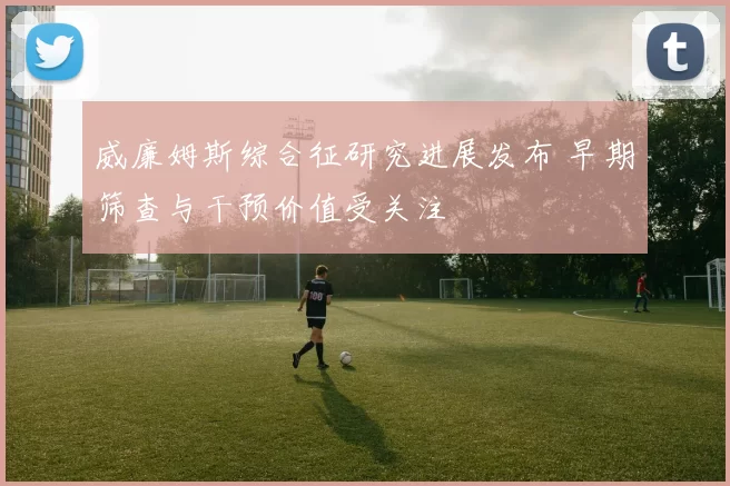 威廉姆斯综合征研究进展发布 早期筛查与干预价值受关注