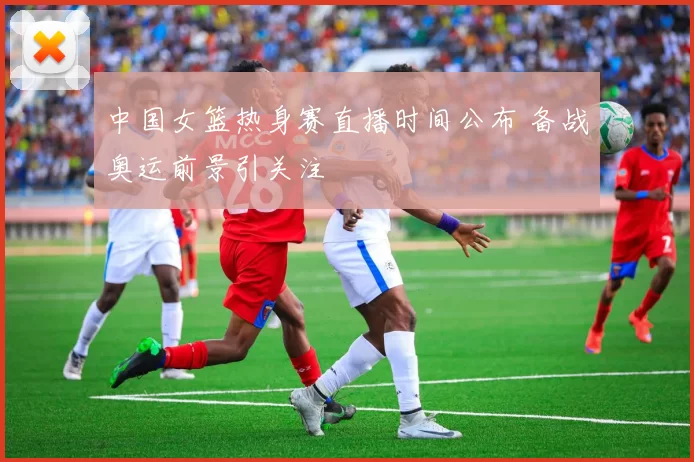 中国女篮热身赛直播时间公布 备战奥运前景引关注