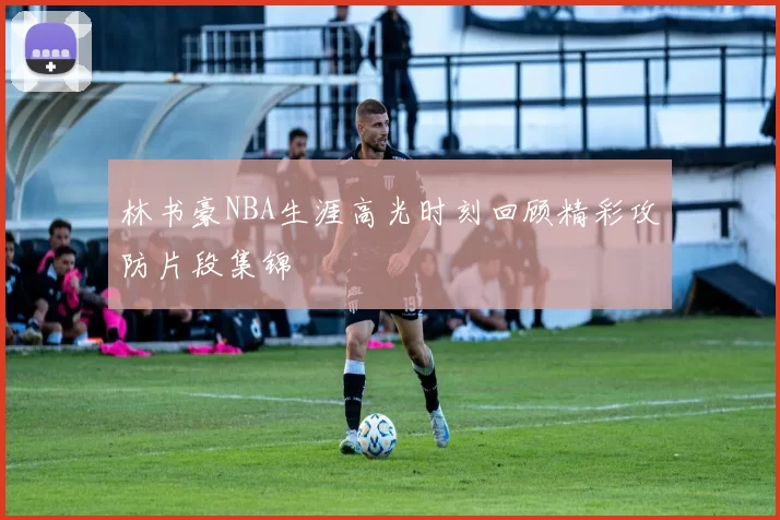 林书豪NBA生涯高光时刻回顾精彩攻防片段集锦