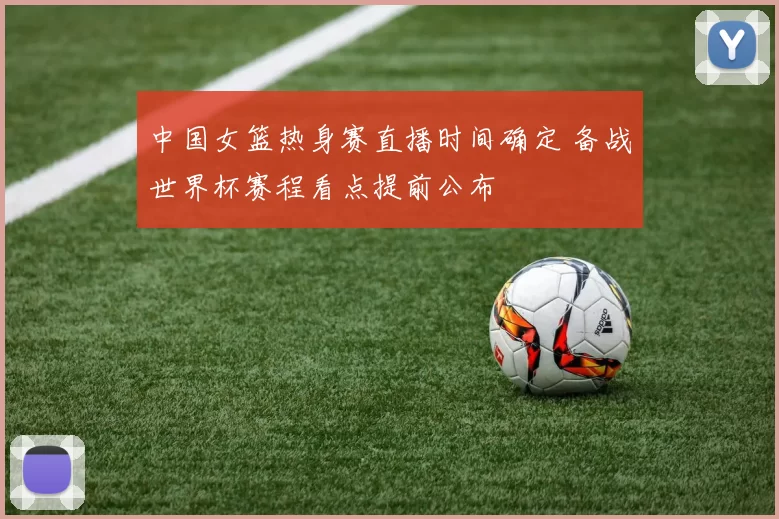 中国女篮热身赛直播时间确定 备战世界杯赛程看点提前公布