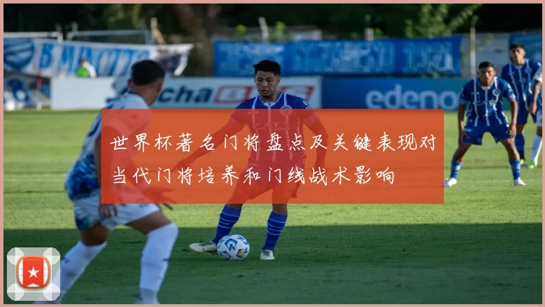 世界杯著名门将盘点及关键表现对当代门将培养和门线战术影响