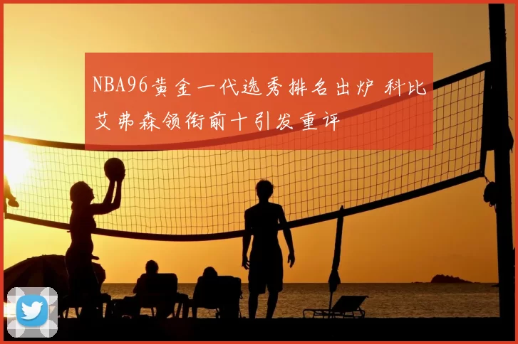 NBA96黄金一代选秀排名出炉 科比艾弗森领衔前十引发重评