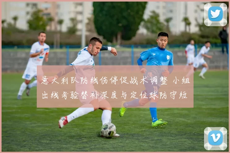 意大利队防线伤停促战术调整 小组出线考验替补深度与定位球防守短板