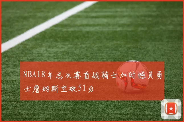 NBA18年总决赛首战骑士加时憾负勇士詹姆斯空砍51分