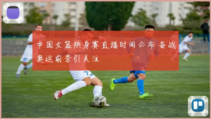 中国女篮热身赛直播时间公布 备战奥运前景引关注