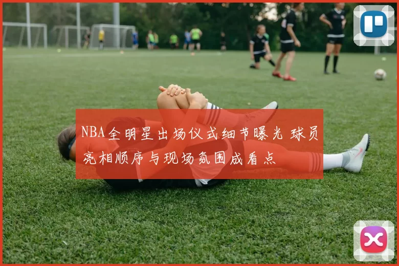 NBA全明星出场仪式细节曝光 球员亮相顺序与现场氛围成看点