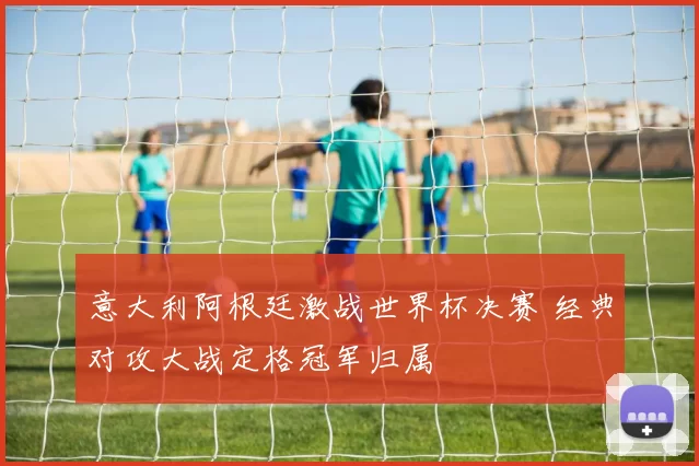 意大利阿根廷激战世界杯决赛 经典对攻大战定格冠军归属