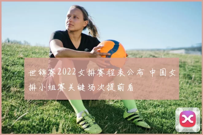 世锦赛2022女排赛程表公布 中国女排小组赛关键场次提前看