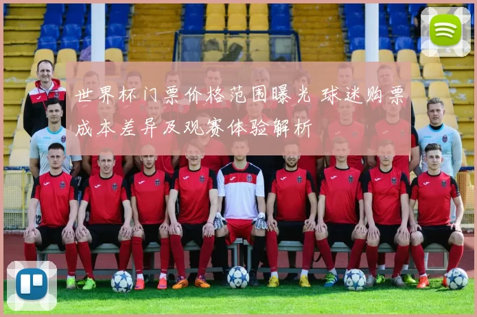 世界杯门票价格范围曝光 球迷购票成本差异及观赛体验解析