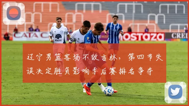 辽宁男篮客场不敌吉林，第四节失误决定胜负影响季后赛排名争夺