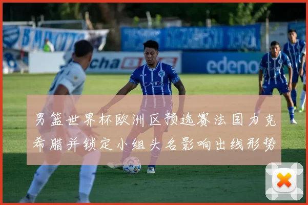 男篮世界杯欧洲区预选赛法国力克希腊并锁定小组头名影响出线形势