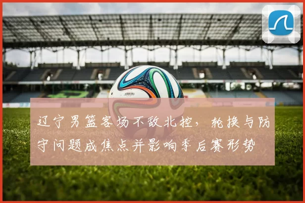 辽宁男篮客场不敌北控，轮换与防守问题成焦点并影响季后赛形势