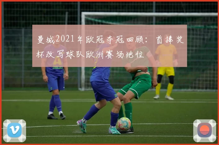 曼城2021年欧冠夺冠回顾：首捧奖杯改写球队欧洲赛场地位