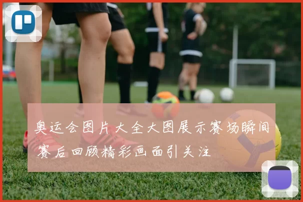 奥运会图片大全大图展示赛场瞬间 赛后回顾精彩画面引关注