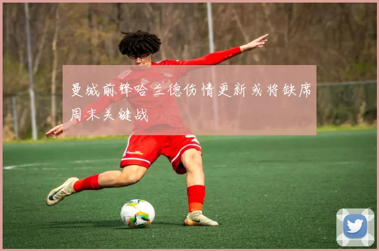 曼城前锋哈兰德伤情更新或将缺席周末关键战