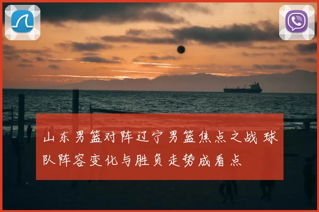 山东男篮对阵辽宁男篮焦点之战 球队阵容变化与胜负走势成看点