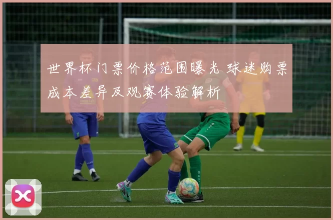 世界杯门票价格范围曝光 球迷购票成本差异及观赛体验解析