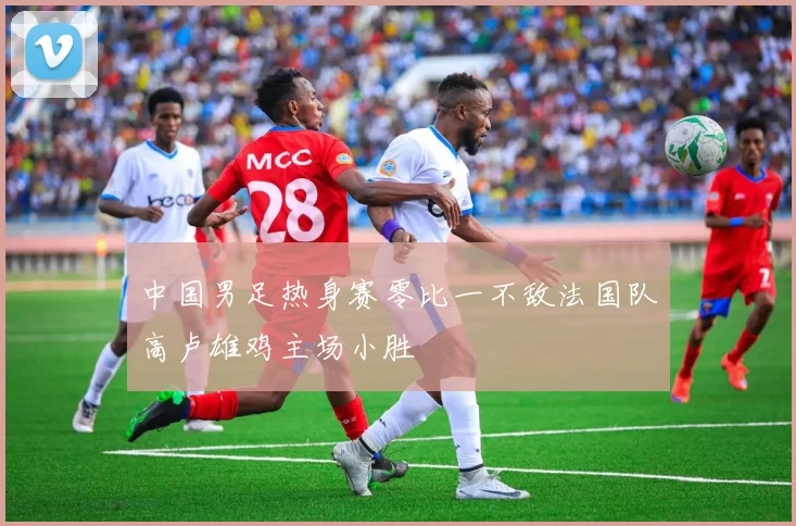 中国男足热身赛零比一不敌法国队高卢雄鸡主场小胜
