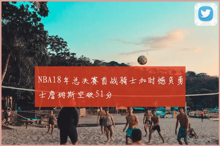 NBA18年总决赛首战骑士加时憾负勇士詹姆斯空砍51分