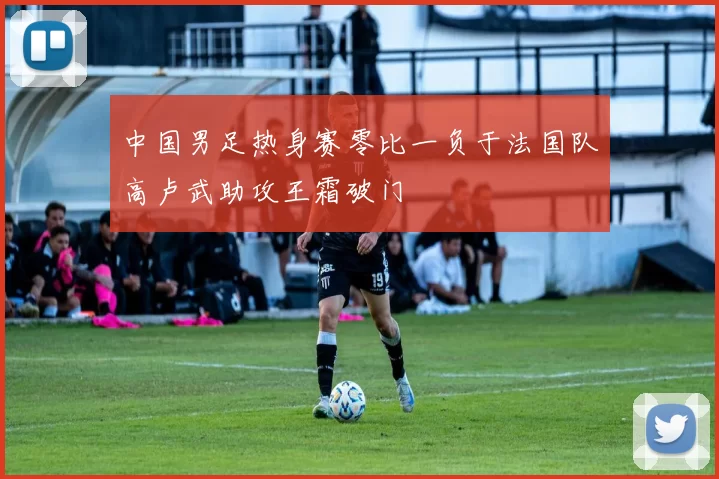中国男足热身赛零比一负于法国队高卢武助攻王霜破门